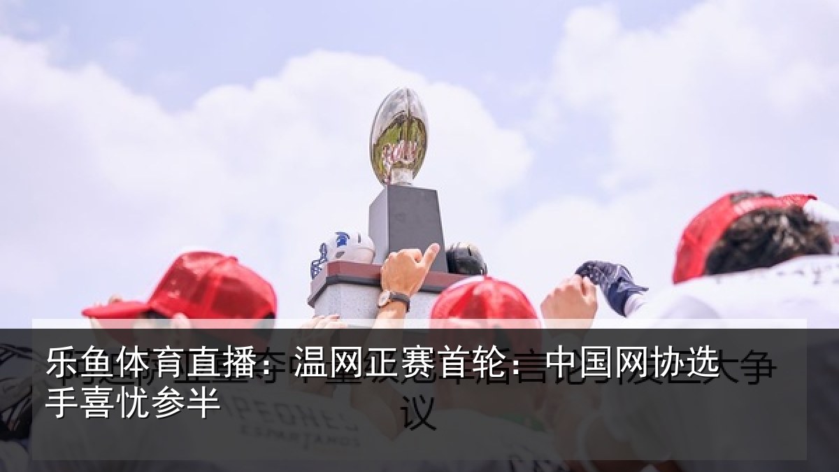乐鱼体育直播:温网正赛首轮:中国网协选手喜忧参半