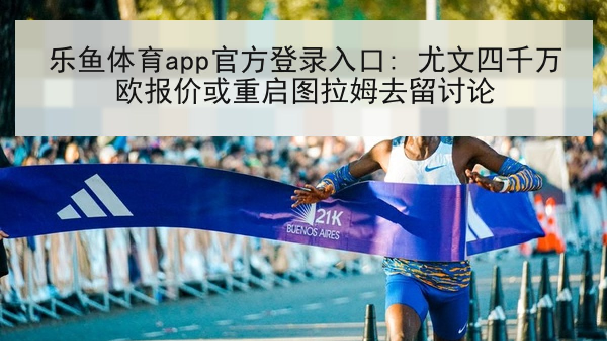 乐鱼体育app官方登录入口: 尤文四千万欧报价或重启图拉姆去留讨论