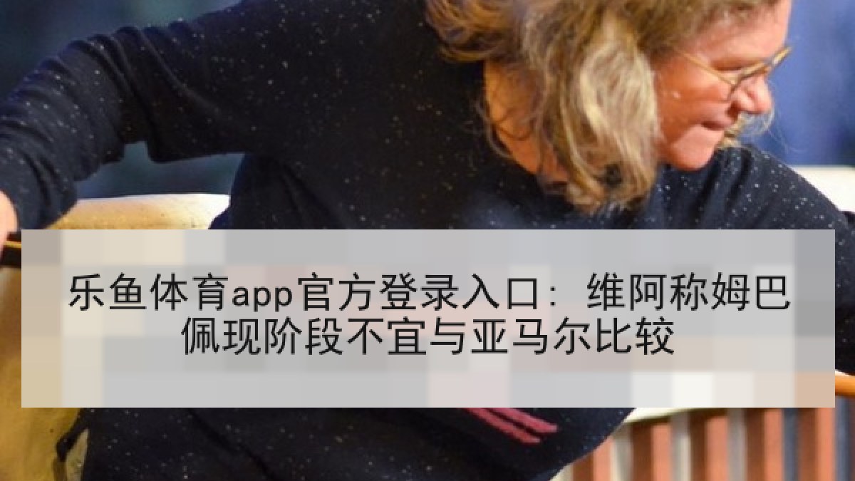 乐鱼体育app官方登录入口: 维阿称姆巴佩现阶段不宜与亚马尔比较