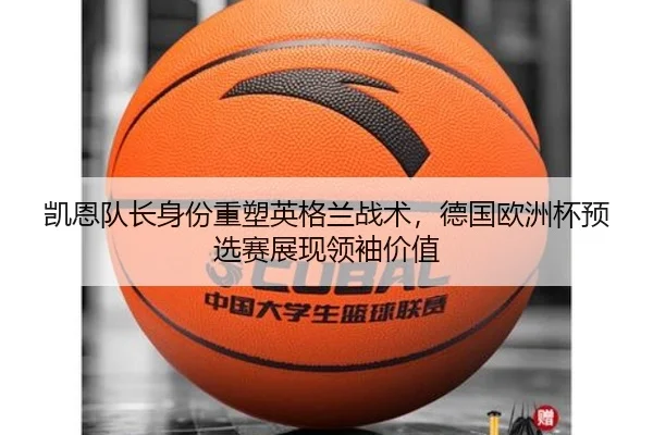凯恩队长身份重塑英格兰战术，德国欧洲杯预选赛展现领袖价值
