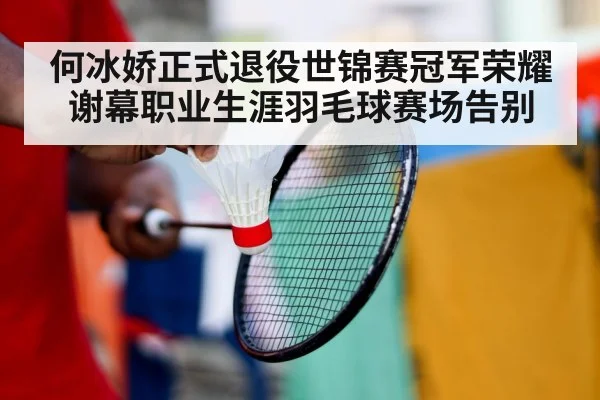 何冰娇正式退役世锦赛冠军荣耀谢幕职业生涯羽毛球赛场告别